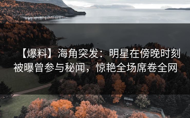 【爆料】海角突发：明星在傍晚时刻被曝曾参与秘闻，惊艳全场席卷全网