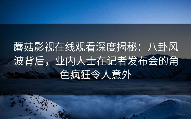蘑菇影视在线观看深度揭秘：八卦风波背后，业内人士在记者发布会的角色疯狂令人意外