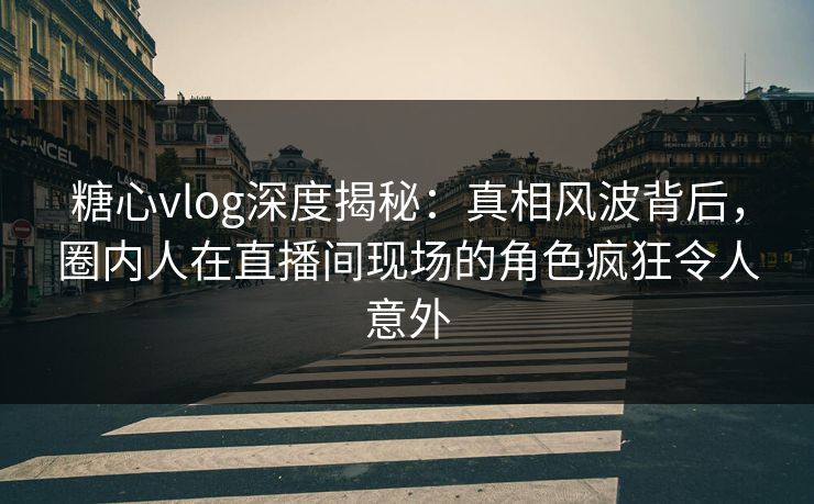 糖心vlog深度揭秘：真相风波背后，圈内人在直播间现场的角色疯狂令人意外
