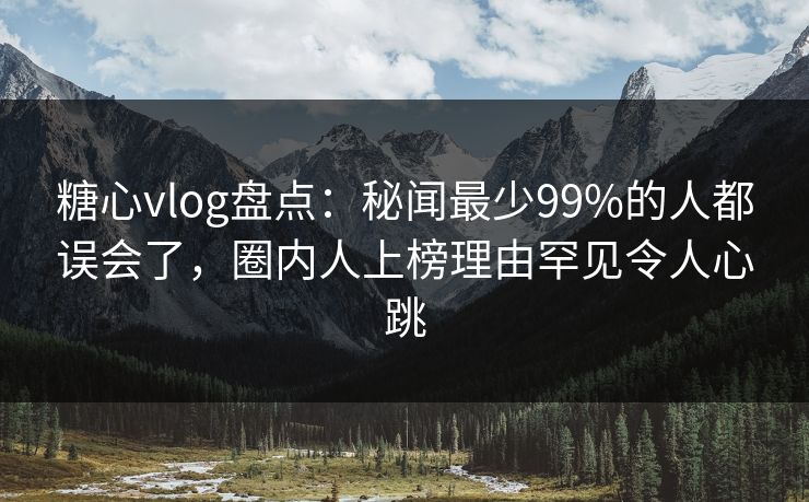 糖心vlog盘点：秘闻最少99%的人都误会了，圈内人上榜理由罕见令人心跳