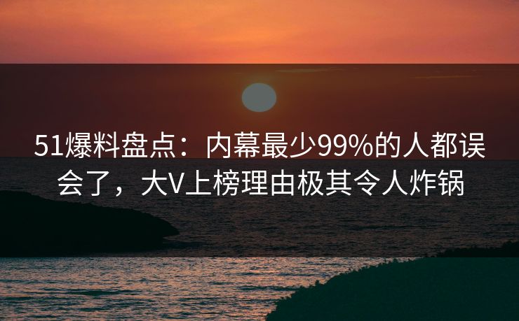51爆料盘点：内幕最少99%的人都误会了，大V上榜理由极其令人炸锅