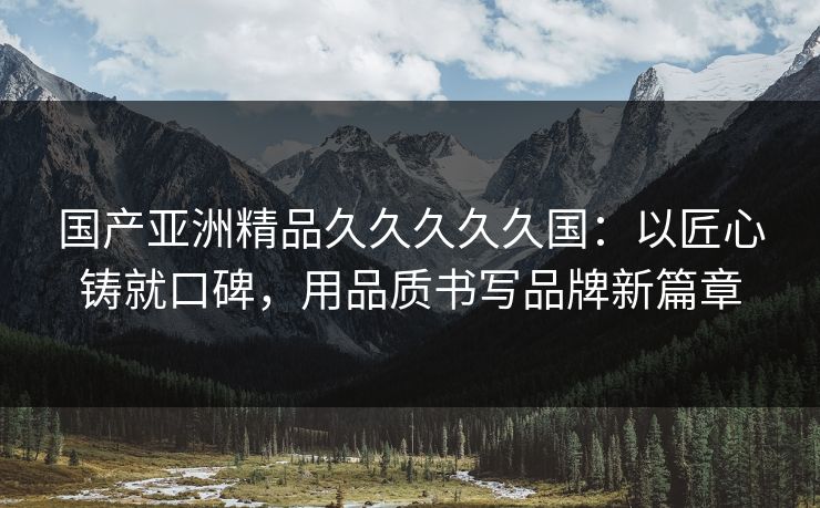国产亚洲精品久久久久久国：以匠心铸就口碑，用品质书写品牌新篇章