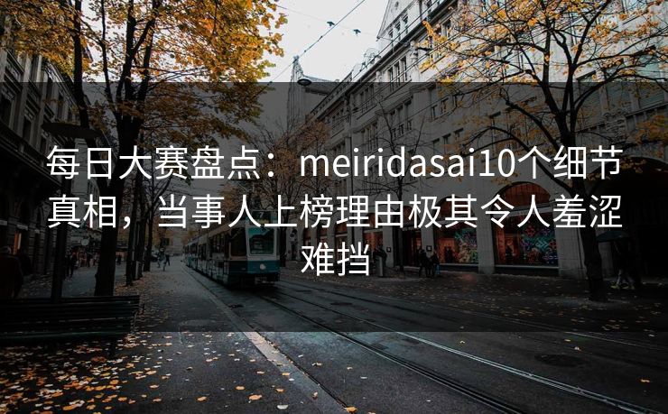 每日大赛盘点：meiridasai10个细节真相，当事人上榜理由极其令人羞涩难挡