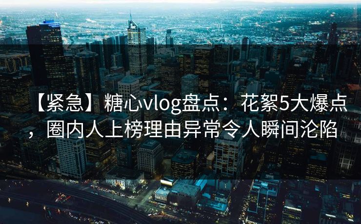 【紧急】糖心vlog盘点：花絮5大爆点，圈内人上榜理由异常令人瞬间沦陷