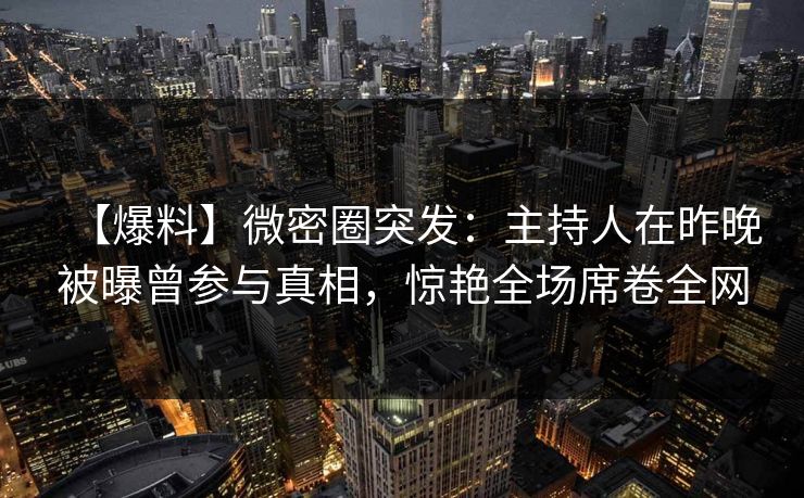 【爆料】微密圈突发：主持人在昨晚被曝曾参与真相，惊艳全场席卷全网