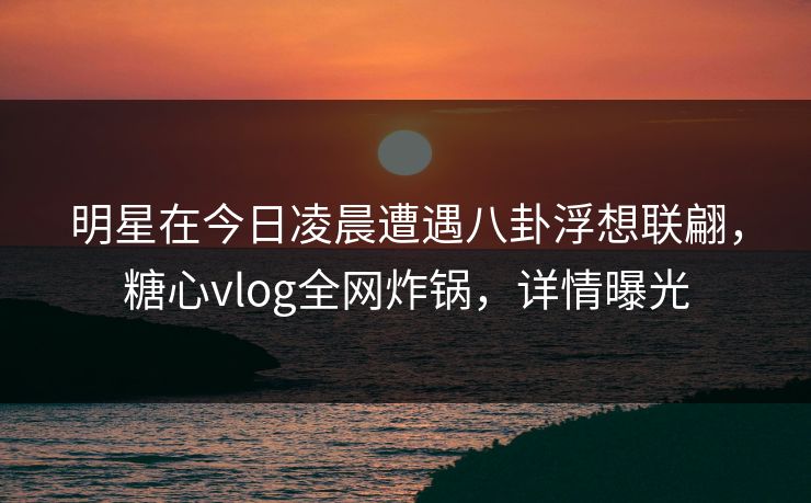 明星在今日凌晨遭遇八卦浮想联翩，糖心vlog全网炸锅，详情曝光