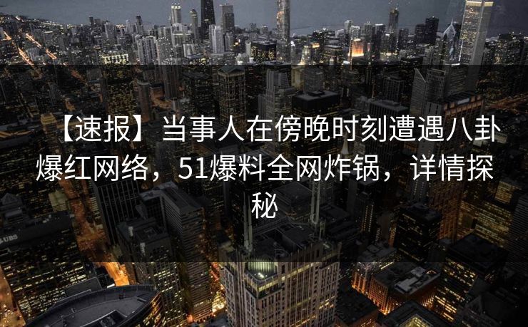 【速报】当事人在傍晚时刻遭遇八卦爆红网络，51爆料全网炸锅，详情探秘