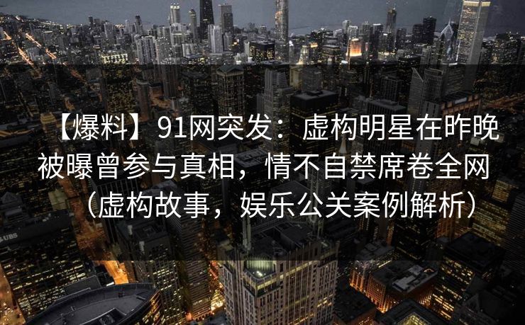 【爆料】91网突发：虚构明星在昨晚被曝曾参与真相，情不自禁席卷全网（虚构故事，娱乐公关案例解析）
