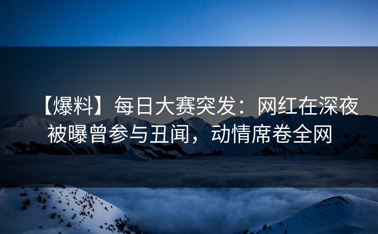 【爆料】每日大赛突发：网红在深夜被曝曾参与丑闻，动情席卷全网