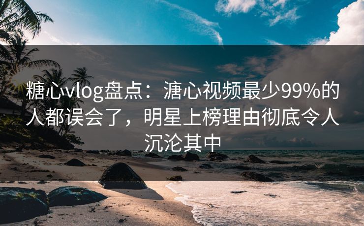 糖心vlog盘点：溏心视频最少99%的人都误会了，明星上榜理由彻底令人沉沦其中