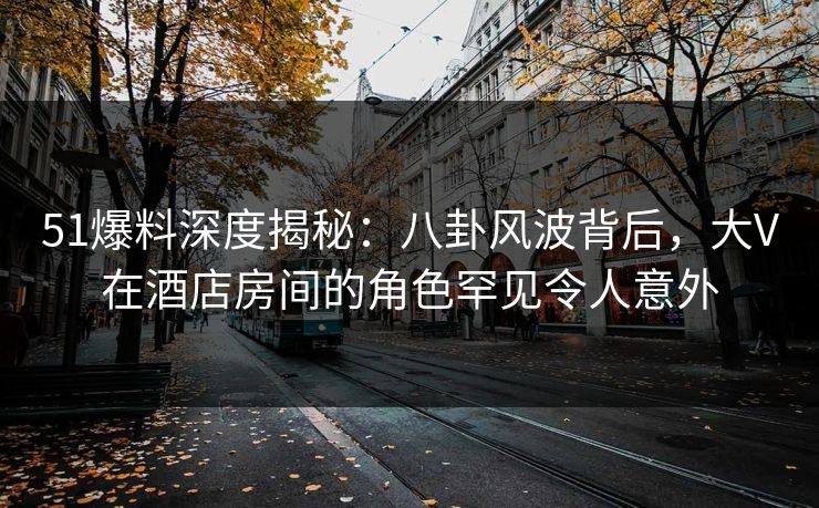51爆料深度揭秘：八卦风波背后，大V在酒店房间的角色罕见令人意外