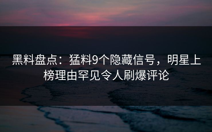 黑料盘点：猛料9个隐藏信号，明星上榜理由罕见令人刷爆评论