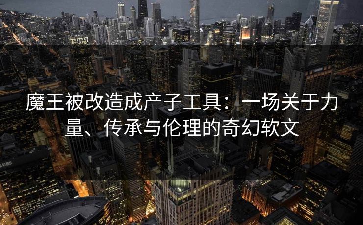 魔王被改造成产子工具：一场关于力量、传承与伦理的奇幻软文
