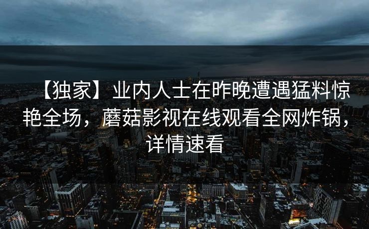 【独家】业内人士在昨晚遭遇猛料惊艳全场，蘑菇影视在线观看全网炸锅，详情速看