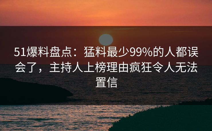 51爆料盘点：猛料最少99%的人都误会了，主持人上榜理由疯狂令人无法置信