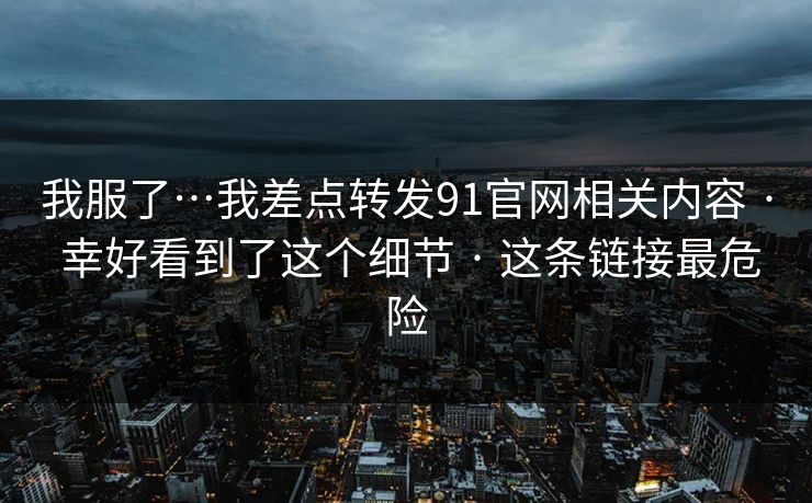 我服了…我差点转发91官网相关内容 · 幸好看到了这个细节 · 这条链接最危险