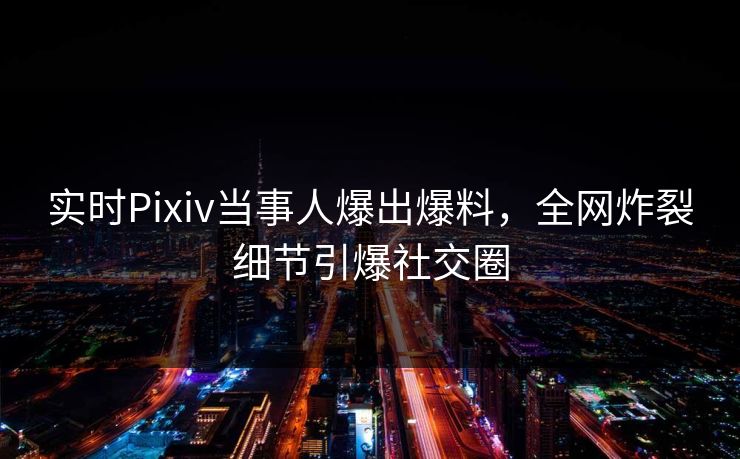 实时Pixiv当事人爆出爆料，全网炸裂细节引爆社交圈