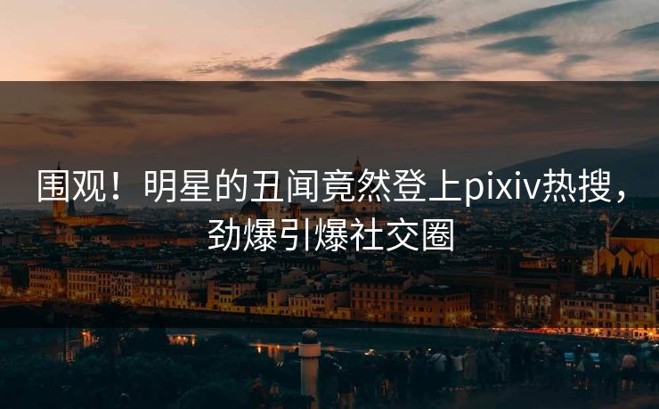 围观！明星的丑闻竟然登上pixiv热搜，劲爆引爆社交圈