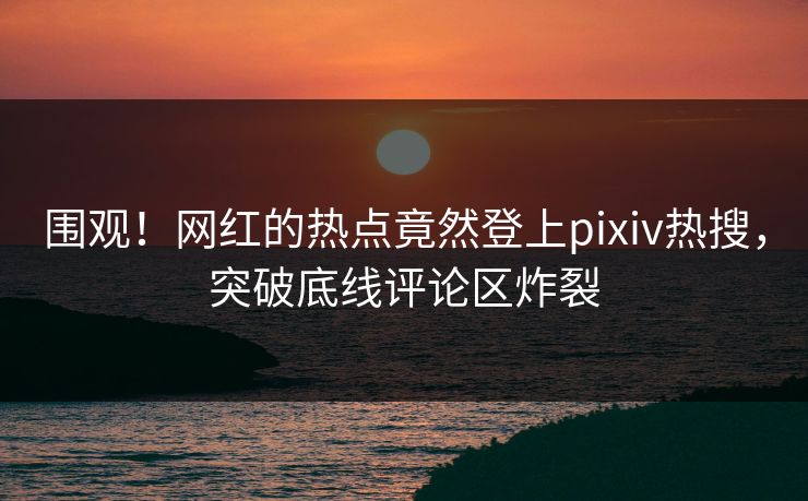 围观！网红的热点竟然登上pixiv热搜，突破底线评论区炸裂