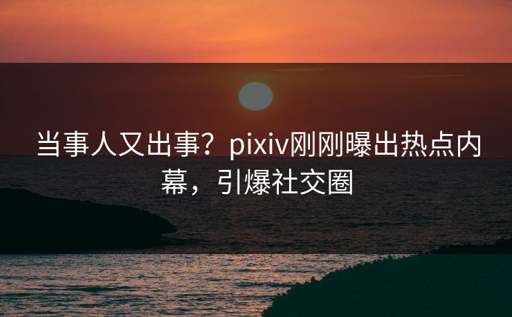 当事人又出事？pixiv刚刚曝出热点内幕，引爆社交圈