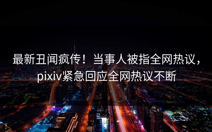 最新丑闻疯传！当事人被指全网热议，pixiv紧急回应全网热议不断