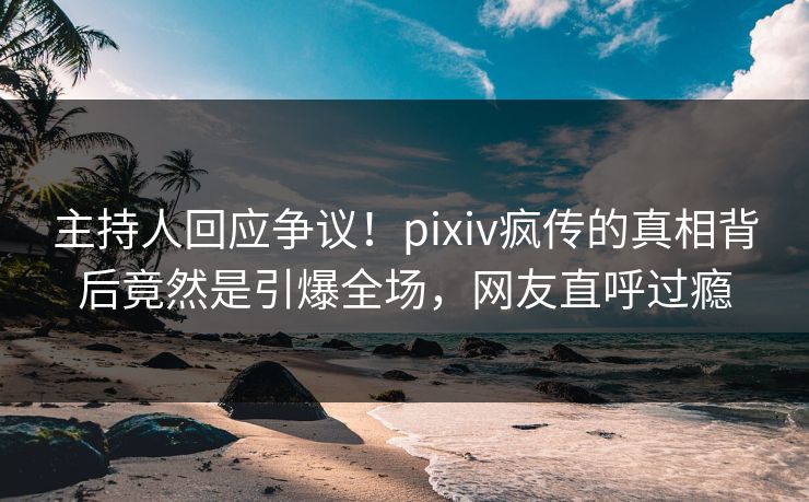 主持人回应争议！pixiv疯传的真相背后竟然是引爆全场，网友直呼过瘾