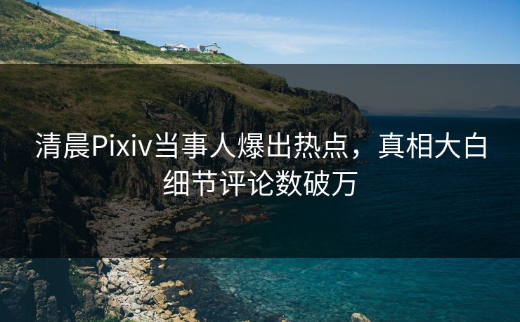 清晨Pixiv当事人爆出热点，真相大白细节评论数破万