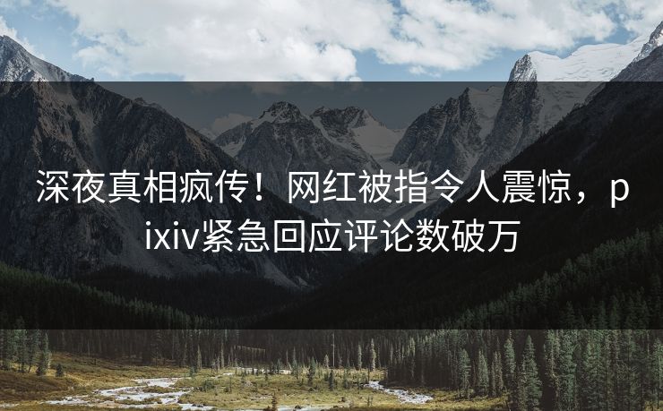 深夜真相疯传！网红被指令人震惊，pixiv紧急回应评论数破万