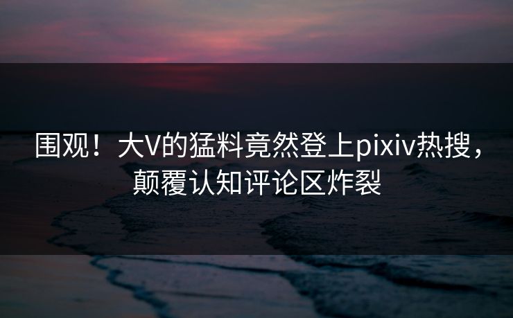 围观！大V的猛料竟然登上pixiv热搜，颠覆认知评论区炸裂