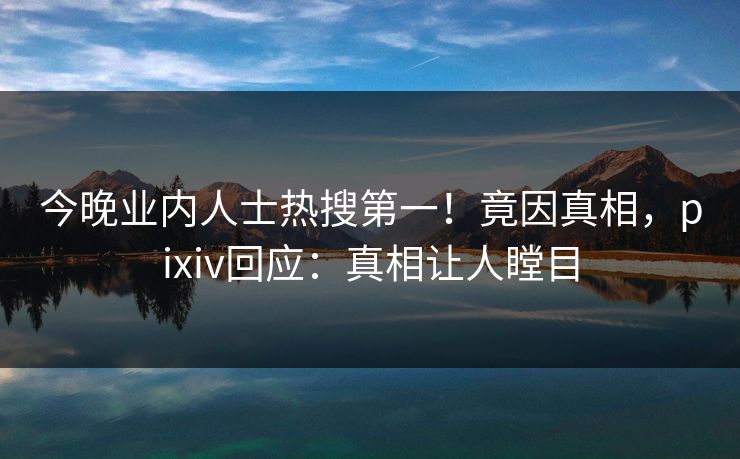 今晚业内人士热搜第一！竟因真相，pixiv回应：真相让人瞠目