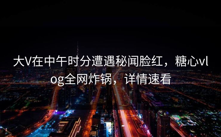 大V在中午时分遭遇秘闻脸红,糖心vlog全网炸锅,详情速看 大V在中午时分遭遇秘闻脸红,糖心vlog全网炸锅,详情速看