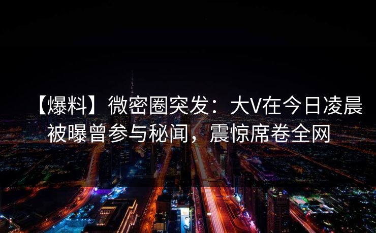 【爆料】微密圈突发：大V在今日凌晨被曝曾参与秘闻，震惊席卷全网
