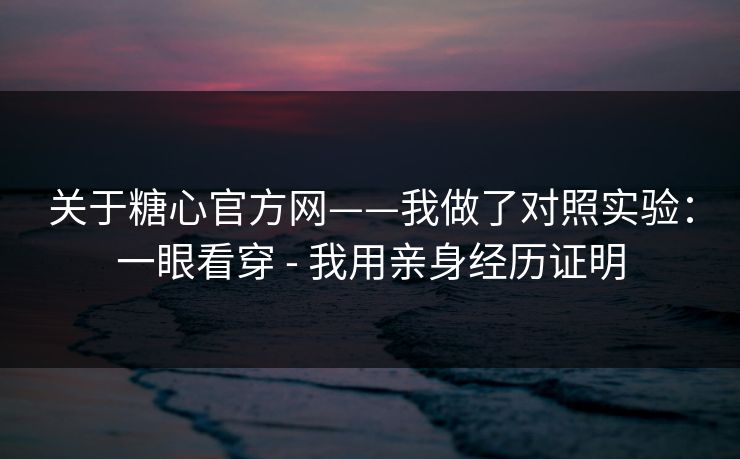 关于糖心官方网——我做了对照实验：一眼看穿 - 我用亲身经历证明
