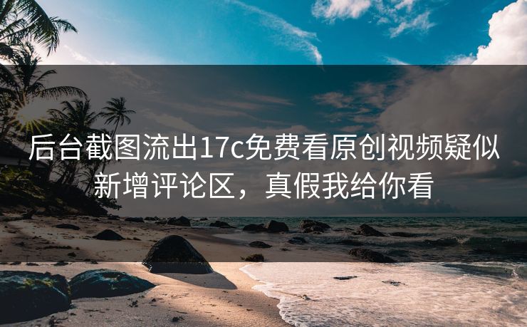 后台截图流出17c免费看原创视频疑似新增评论区，真假我给你看