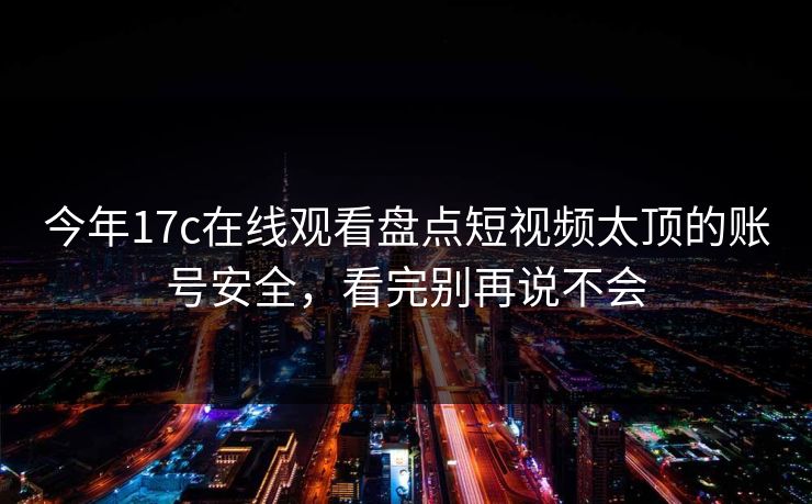 今年17c在线观看盘点短视频太顶的账号安全，看完别再说不会
